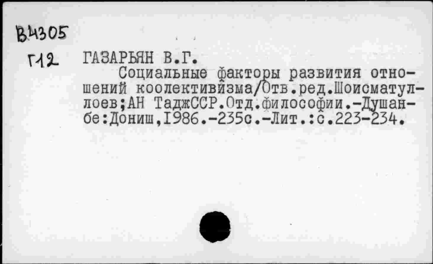 ﻿42-
ГАЗАРЬЯН В.Г.
Социальные факторы развития отношений коолективизма/Отв.ред.Шоисматул лоев;АН ТаджССР.Отд.Философии.-Душанбе :Дониш,I986.-235с.-Лит.:с.223-234.